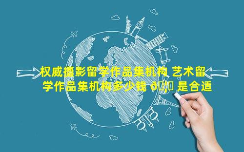 权威摄影留学作品集机构 艺术留学作品集机构多少钱 🦊 是合适的